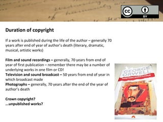 Duration of copyright
If a work is published during the life of the author – generally 70
years after end of year of author’s death (literary, dramatic,
musical, artistic works)

Film and sound recordings – generally, 70 years from end of
year of first publication – remember there may be a number of
underlying works in one film or CD!
Television and sound broadcast – 50 years from end of year in
which broadcast made
Photographs – generally, 70 years after the end of the year of
author’s death

Crown copyright?
...unpublished works?
 
