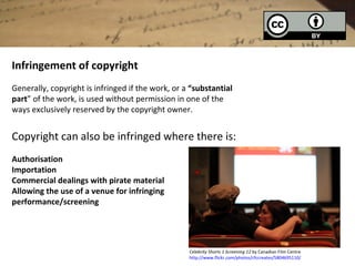 Infringement of copyright
Generally, copyright is infringed if the work, or a “substantial
part” of the work, is used without permission in one of the
ways exclusively reserved by the copyright owner.


Copyright can also be infringed where there is:
Authorisation
Importation
Commercial dealings with pirate material
Allowing the use of a venue for infringing
performance/screening




                                                   Celebrity Shorts 1 Screening 12 by Canadian Film Centre
                                                   http://www.flickr.com/photos/cfccreates/5804695110/
 