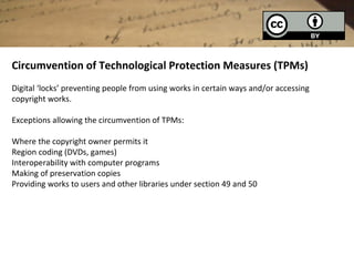 Circumvention of Technological Protection Measures (TPMs)
Digital ‘locks’ preventing people from using works in certain ways and/or accessing
copyright works.

Exceptions allowing the circumvention of TPMs:

Where the copyright owner permits it
Region coding (DVDs, games)
Interoperability with computer programs
Making of preservation copies
Providing works to users and other libraries under section 49 and 50
 