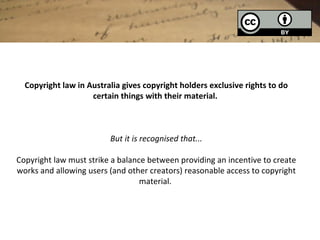 Copyright law in Australia gives copyright holders exclusive rights to do
                    certain things with their material.



                         But it is recognised that...

Copyright law must strike a balance between providing an incentive to create
works and allowing users (and other creators) reasonable access to copyright
                                  material.
 