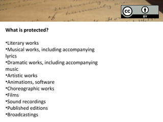 What is protected?

•Literary works
•Musical works, including accompanying
lyrics
•Dramatic works, including accompanying
music
•Artistic works
•Animations, software
•Choreographic works
•Films
•Sound recordings
•Published editions
•Broadcastings
 