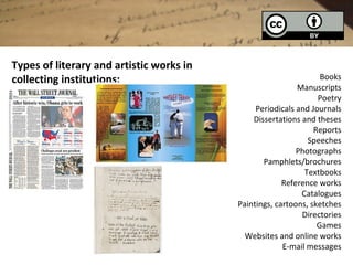 Types of literary and artistic works in
collecting institutions:                                          Books
                                                           Manuscripts
                                                                 Poetry
                                               Periodicals and Journals
                                              Dissertations and theses
                                                                Reports
                                                              Speeches
                                                           Photographs
                                                 Pamphlets/brochures
                                                             Textbooks
                                                       Reference works
                                                            Catalogues
                                          Paintings, cartoons, sketches
                                                            Directories
                                                                 Games
                                            Websites and online works
                                                       E-mail messages
 