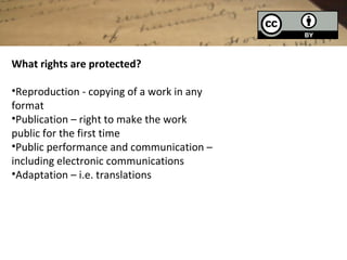 What rights are protected?

•Reproduction - copying of a work in any
format
•Publication – right to make the work
public for the first time
•Public performance and communication –
including electronic communications
•Adaptation – i.e. translations
 