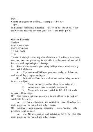 Part 1
Create an argument outline….example is below:
Topic
Is Extreme Parenting Effective? Possibilities: yes or no. Your
answer and reasons become your thesis and main points.
Outline Example
Student
Prof. Last Name
ENGL1020-L01
22 Feb. 2021
Title
Thesis: Although some say that children will achieve academic
success, extreme parenting is not effective because of work-life
balance and psychological damage.
I. Some claim extreme parenting will produce academically
successful children.
A. Explanation--Children graduate early, with honors,
and attend Ivy League colleges.
B. Refutation--Excellence does not mean being number 1
in every subject.
1. Some memorize rather than think critically.
2. Academics have a social component.
3. Many who are successful in life did not walk
across college stage.
II. One reason extreme parenting is not effective is lack of
work-life balance.
A. etc. No explanation and refutation here. Develop this
main point as you would any other essay.
III. Another reason extreme parenting is not effective is the
psychological damage.
A. etc. No explanation and refutation here. Develop this
main point as you would any other essay.
 