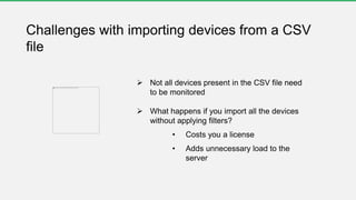  Not all devices present in the CSV file need
to be monitored
 What happens if you import all the devices
without applying filters?
• Costs you a license
• Adds unnecessary load to the
server
Challenges with importing devices from a CSV
file
 