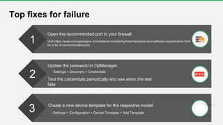Top fixes for failure
1
2
3
Open the recommended port in your firewall
Visit https://www.manageengine.com/network-monitoring/help/hardware-and-software-requirements.html
for a list of recommended ports
Update the password in OpManager
- Settings > Discovery > Credentials
Test the credentials periodically and see when the test
fails
- Settings > Discovery > Test Credentials
Create a new device template for the respective model
- Settings > Configuration > Device Template > Add Template
 