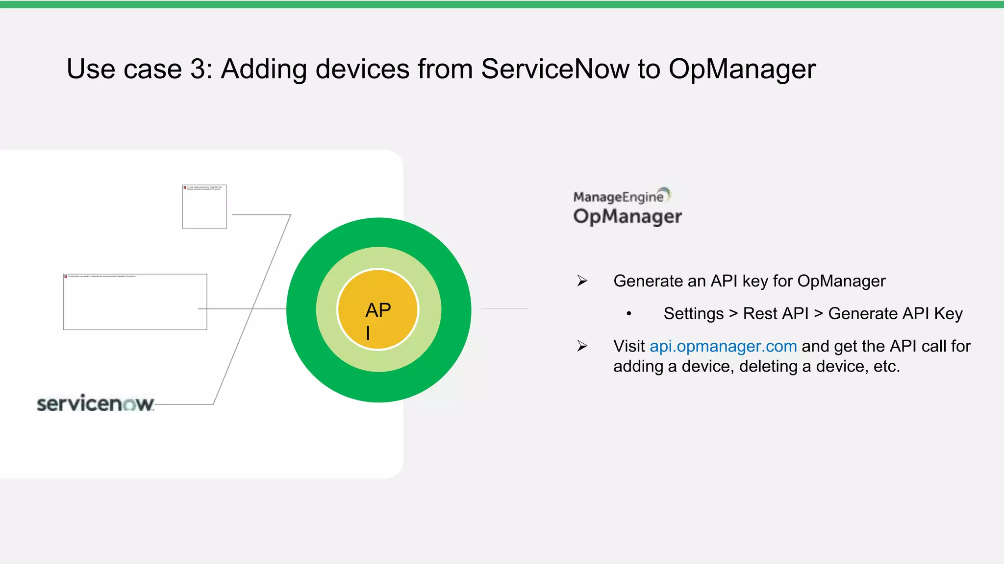 AP
I
Use case 3: Adding devices from ServiceNow to OpManager
 Generate an API key for OpManager
• Settings > Rest API > Generate API Key
 Visit api.opmanager.com and get the API call for
adding a device, deleting a device, etc.
 