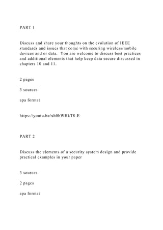 PART 1
Discuss and share your thoughts on the evolution of IEEE
standards and issues that come with securing wireless/mobile
devices and or data. You are welcome to discuss best practices
and additional elements that help keep data secure discussed in
chapters 10 and 11.
2 pages
3 sources
apa format
https://youtu.be/xh0bWHkT8-E
PART 2
Discuss the elements of a security system design and provide
practical examples in your paper
3 sources
2 pages
apa format
 