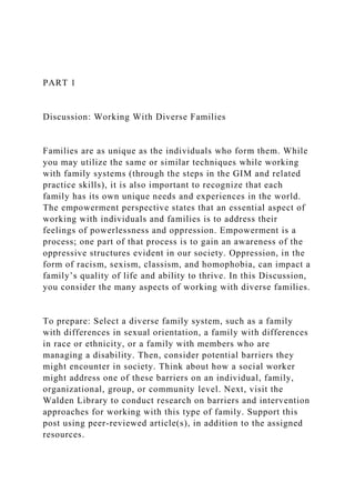 PART 1
Discussion: Working With Diverse Families
Families are as unique as the individuals who form them. While
you may utilize the same or similar techniques while working
with family systems (through the steps in the GIM and related
practice skills), it is also important to recognize that each
family has its own unique needs and experiences in the world.
The empowerment perspective states that an essential aspect of
working with individuals and families is to address their
feelings of powerlessness and oppression. Empowerment is a
process; one part of that process is to gain an awareness of the
oppressive structures evident in our society. Oppression, in the
form of racism, sexism, classism, and homophobia, can impact a
family’s quality of life and ability to thrive. In this Discussion,
you consider the many aspects of working with diverse families.
To prepare: Select a diverse family system, such as a family
with differences in sexual orientation, a family with differences
in race or ethnicity, or a family with members who are
managing a disability. Then, consider potential barriers they
might encounter in society. Think about how a social worker
might address one of these barriers on an individual, family,
organizational, group, or community level. Next, visit the
Walden Library to conduct research on barriers and intervention
approaches for working with this type of family. Support this
post using peer-reviewed article(s), in addition to the assigned
resources.
 