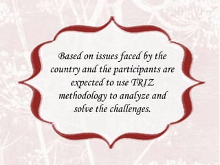 Based on issues faced by the
country and the participants are
     expected to use TRIZ
  methodology to analyze and
      solve the challenges.
 