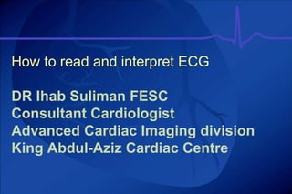 How to read and interpret ECG
DR Ihab Suliman FESC
Consultant Cardiologist
Advanced Cardiac Imaging division
King Abdul-Aziz Cardiac Centre
 