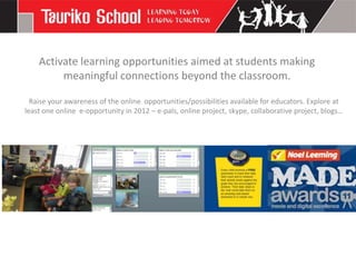 Activate learning opportunities aimed at students making
         meaningful connections beyond the classroom.

  Raise your awareness of the online opportunities/possibilities available for educators. Explore at
least one online e-opportunity in 2012 – e-pals, online project, skype, collaborative project, blogs…
 