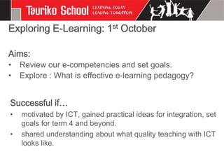 Exploring E-Learning: 1st October

Aims:
•   Review our e-competencies and set goals.
•   Explore : What is effective e-learning pedagogy?


Successful if…
•   motivated by ICT, gained practical ideas for integration, set
    goals for term 4 and beyond.
•   shared understanding about what quality teaching with ICT
    looks like.
 