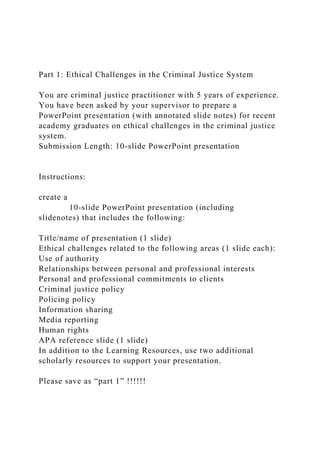 Part 1: Ethical Challenges in the Criminal Justice System
You are criminal justice practitioner with 5 years of experience.
You have been asked by your supervisor to prepare a
PowerPoint presentation (with annotated slide notes) for recent
academy graduates on ethical challenges in the criminal justice
system.
Submission Length: 10-slide PowerPoint presentation
Instructions:
create a
10-slide PowerPoint presentation (including
slidenotes) that includes the following:
Title/name of presentation (1 slide)
Ethical challenges related to the following areas (1 slide each):
Use of authority
Relationships between personal and professional interests
Personal and professional commitments to clients
Criminal justice policy
Policing policy
Information sharing
Media reporting
Human rights
APA reference slide (1 slide)
In addition to the Learning Resources, use two additional
scholarly resources to support your presentation.
Please save as “part 1” !!!!!!
 