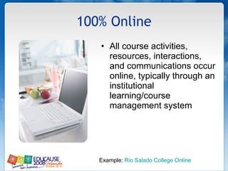 100% Online All course activities, resources, interactions, and communications occur online, typically through an institutional learning/course management system Example:  Rio Salado College Online 