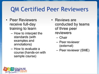QM Certified Peer Reviewers Peer Reviewers receive full-day training to learn How to interpret the standards (with examples and annotations) How to evaluate a course (hands-on with sample course) Reviews are conducted by teams of three peer reviewers Chair  Peer reviewer (external) Peer reviewer (SME) 