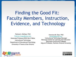 Finding the Good Fit:  Faculty Members, Instruction, Evidence, and Technology Patricia A. McGee, PhD [email_address] Associate Professor/2003 NLII Fellow Instructional Technology Department of Educational Psychology University of Texas at San Antonio Veronica M. Diaz, PhD [email_address]   Instructional Technology Manager Maricopa Center for Learning and Instruction  Maricopa Community Colleges Adjunct Professor, Northern Arizona University  