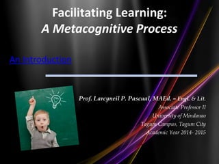 Facilitating Learning:
A Metacognitive Process
An Introduction
Prof. Larcyneil P. Pascual, MAEd. – Engl. & Lit.
Associate Professor II
University of Mindanao
Tagum Campus, Tagum City
Academic Year 2014- 2015
 