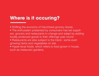 • Shifting the economy of franchised grocery stores.
• The enthusiasm presented by consumers has led suppli-
ers, grocers and restaurants to change and adapt by adding
locally produced goods to their offerings year-round.
• Restaurants are also subject to the trend - some even
growing herbs and vegetables on site.
• Hyper-local foods, which refers to food grown in house,
such as restaurant gardens.
Where is it occuring?
 
