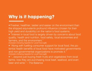 • Fresher, healthier, tastier and easier on the environment than
the shipped equivalents profound influence (chosen for their
high yield and durability) on the nation’s food systems.
• “Interest in local food is largely driven by concerns about food
quality, health and nutrition, food safety, local economies and
farmers, and the environment.”
(Canada’s Growing Appetite for Local Food pg8)
• “Along with fuelling consumer support for local food, the po-
tential health benefits of local food have motivated governments
and non-governmental organizations to promote it.”
(Canada’s Growing Appetite for Local Food pg8)
• “...beyond just buying fresh fruits and vegetables from local
farms; now they are purchasing local beef, seafood, and even
beer and wine.” - The Balance
Why is it happening?
 