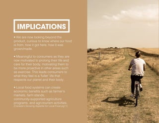 • We are now looking beyond the
product, curious to know where our food
is from, how it got here, how it was
grown/made.
• Meaningful to consumers as they are
now motivated to prolong their life and
care for their body, motivating them to
be more proactive in other areas such
as exercise. This leads consumers to
what they feel is a ‘fuller’ life that
respects our planet and their body.
• Local food systems can create
economic benefits such as farmer’s
markets, farm stands,
community-supported agriculture
programs, and agri-tourism activities.
(Canada’s Growing Appetite for Local Food pg11)
IMPLICATIONS
 