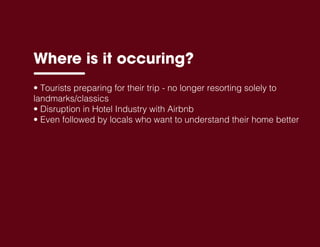 • Tourists preparing for their trip - no longer resorting solely to
landmarks/classics
• Disruption in Hotel Industry with Airbnb
• Even followed by locals who want to understand their home better
Where is it occuring?
 
