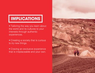 • Tailoring the way you learn about
the world and its cultures to your
interests through authentic
experiences.
• Creating a society that is curious
to try new things.
• Craving an exclusive experience
that is irreplaceable and your own.
IMPLICATIONS
 
