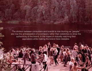 The division between consumers and brands is now blurring as “people”
are now the ambassadors of a company rather than celebrities to show the
authenticity of the brand, in the hopes of mutually reaching their
aspirations while making the brand more relatable.
 