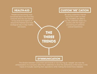 People are becoming more
concerned about the food they
consume and are now looking
to buy local and organic to
ensure the freshest and most
ecological way to stay healthy
and aware.
HEALTH-AID
By using subjective internet
resources to plan out their
trip, travellers are able to
tour the unfamiliar areas of a
country with the hope of
uncovering an authentic
cultural experience.
CUSTOM“ME”CATION
The division between consumers and brands is now blurring as “people” are now the
ambassadors of a company rather than celebrities to show the authenticity of the brand, in the
hopes of mutually reaching their aspirations while making the brand more relatable.
SYMMUNICATION
THE
THREE
TRENDS
 