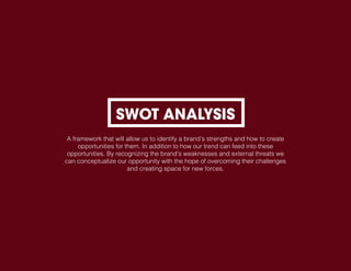 SWOT ANALYSIS
A framework that will allow us to identify a brand’s strengths and how to create
opportunities for them. In addition to how our trend can feed into these
opportunities. By recognizing the brand’s weaknesses and external threats we
can conceptualize our opportunity with the hope of overcoming their challenges
and creating space for new forces.
 