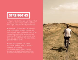 • We are now looking beyond the product,
curious to know where our food is from,
how it got here, how it was grown/made.
• Meaningful to consumers as they are
now motivated to prolong their life and
care for their body, motivating them to be
more proactive in other areas such as
exercise. This leads consumers to what
they feel is a ‘fuller’ life that respects our
planet and their body.
• Local food systems can create
economic benefits such as farmer’s
markets, farm stands,
community-supported agriculture
programs, and agri-tourism activities.
(Canada’s Growing Appetite for Local Food pg11)
STRENGTHS
 