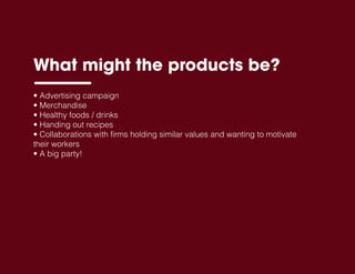 • Advertising campaign
• Merchandise
• Healthy foods / drinks
• Handing out recipes
• Collaborations with firms holding similar values and wanting to motivate
their workers
• A big party!
What might the products be?
 