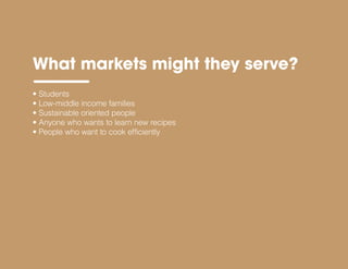 • Students
• Low-middle income families
• Sustainable oriented people
• Anyone who wants to learn new recipes
• People who want to cook efficiently
What markets might they serve?
 