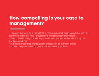How compelling is your case to
management?
• Presents Loblaws as a brand that is conscious about being wasteful of food by
promoting imperfect food - possibility of including near expiry foods
• Form of advertising - producing a platform for people to share how they use
Loblaws products
• Attracting those that avoid Loblaws because of its premium prices
• Extend the potential of programs that are already in place
 