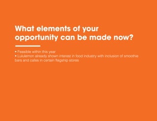 What elements of your
opportunity can be made now?
• Feasible within this year
• Lululemon already shown interest in food industry with inclusion of smoothie
bars and cafes in certain flagship stores
 