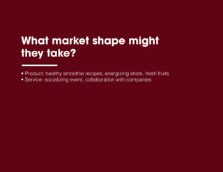 • Product: healthy smoothie recipes, energizing shots, fresh fruits
• Service: socializing event, collaboration with companies
What market shape might
they take?
 