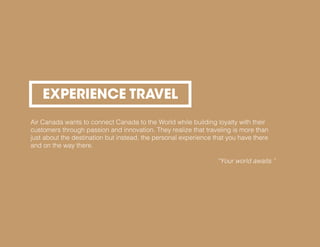 EXPERIENCE TRAVEL
Air Canada wants to connect Canada to the World while building loyalty with their
customers through passion and innovation. They realize that traveling is more than
just about the destination but instead, the personal experience that you have there
and on the way there.
“Your world awaits.”
 
