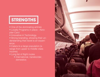 • One of the dominating airlines
• Loyalty Programs in place - Aero-
plan Card
• Innovative in Technology
• Strong branding, showing their un-
derstanding that travel is an experi-
ence.
• Caters to a large population (a
range from upper to middle class
income)
• Long list of flight routes
• International, transborder,
domestics
STRENGTHS
 