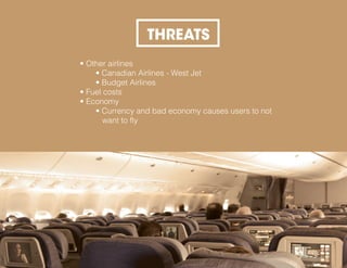 THREATS
• Other airlines
• Canadian Airlines - West Jet
• Budget Airlines
• Fuel costs
• Economy
• Currency and bad economy causes users to not
want to fly
 