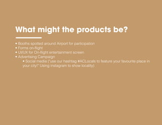 What might the products be?
• Booths spotted around Airport for participation
• Forms on-flight
• UI/UX for On-flight entertainment screen
• Advertising Campaign
• Social media ("use our hashtag #ACLocals to feature your favourite place in
your city!" Using instagram to show locality)
 