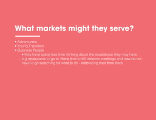 • Adventurers
• Young Travellers
• Business People
• May have spent less time thinking about the experience they may have
e.g restaurants to go to. Have time to kill between meetings and now do not
have to go searching for what to do - embracing their time there.
What markets might they serve?
 