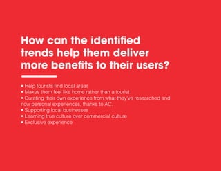 • Help tourists find local areas
• Makes them feel like home rather than a tourist
• Curating their own experience from what they’ve researched and
now personal experiences, thanks to AC.
• Supporting local businesses
• Learning true culture over commercial culture
• Exclusive experience
How can the identiﬁed
trends help them deliver
more beneﬁts to their users?
 