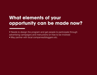 What elements of your
opportunity can be made now?
• Needs to design the program and get people to participate through
advertising campaigns and instructions on how to be involved
• May partner with local companies/bloggers etc.
 