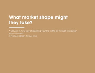• Service: A new way of planning your trip in the air through interaction
with customers
• Product: Booth, forms, print
What market shape might
they take?
 
