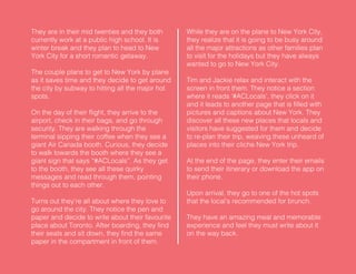 They are in their mid twenties and they both
currently work at a public high school. It is
winter break and they plan to head to New
York City for a short romantic getaway.
The couple plans to get to New York by plane
as it saves time and they decide to get around
the city by subway to hitting all the major hot
spots.
On the day of their flight, they arrive to the
airport, check in their bags, and go through
security. They are walking through the
terminal sipping their coffee when they see a
giant Air Canada booth. Curious, they decide
to walk towards the booth where they see a
giant sign that says “#ACLocals”. As they get
to the booth, they see all these quirky
messages and read through them, pointing
things out to each other.
Turns out they’re all about where they love to
go around the city. They notice the pen and
paper and decide to write about their favourite
place about Toronto. After boarding, they find
their seats and sit down, they find the same
paper in the compartment in front of them.
While they are on the plane to New York City,
they realize that it is going to be busy around
all the major attractions as other families plan
to visit for the holidays but they have always
wanted to go to New York City.
Tim and Jackie relax and interact with the
screen in front them. They notice a section
where it reads ‘#ACLocals’, they click on it
and it leads to another page that is filled with
pictures and captions about New York. They
discover all these new places that locals and
visitors have suggested for them and decide
to re-plan their trip, weaving these unheard of
places into their cliche New York trip.
At the end of the page, they enter their emails
to send their itinerary or download the app on
their phone.
Upon arrival, they go to one of the hot spots
that the local’s recommended for brunch.
They have an amazing meal and memorable
experience and feel they must write about it
on the way back.
 