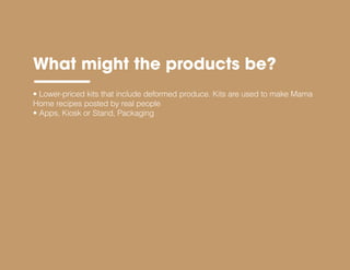 What might the products be?
• Lower-priced kits that include deformed produce. Kits are used to make Mama
Home recipes posted by real people
• Apps, Kiosk or Stand, Packaging
 
