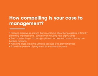 How compelling is your case to
management?
• Presents Loblaws as a brand that is conscious about being wasteful of food by
promoting imperfect food - possibility of including near expiry foods
• Form of advertising - producing a platform for people to share how they use
Loblaws products
• Attracting those that avoid Loblaws because of its premium prices
• Extend the potential of programs that are already in place
 