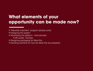 What elements of your
opportunity can be made now?
• “Naturally Imperfect” program already exists
• Designing the system
• Advertising the platform - instructionals
• QR codes, YouTube
• Designing packaging for Meal Kits
• Deciding workflow for how the Meal Kits are prepared
 