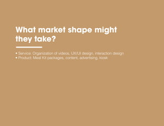 • Service: Organization of videos, UX/UI design, interaction design
• Product: Meal Kit packages, content, advertising, kiosk
What market shape might
they take?
 