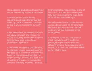 He is a recent graduate and has moved
across the country to pursue his career.
Charlie’s parents are extremely
supportive and helped him move but
had to go back to their own hometown
as that is where his siblings currently
live.
A few weeks later, he realizes that he is
extremely homesick and misses his
mother’s cooking. He decides to go his
local grocery store to purchase
groceries to replicate it.
As he walks through the produce aisle,
he stumbles upon a kiosk with an iPad.
He goes up to the device and notices a
bunch of pre-packaged bundles. He
swipes through the iPad and sees a list
of recipes and learns more about the
Loblaws “Naturally Imperfect” initiative.
Charlie selects a recipe similar to one of
his mom’s. A video of a middle-aged
lady play, she explains the ingredients
of Kit #2 and starts cooking it.
He feels an emotional connection and
decides to purchase Kit #2 for himself.
He learns that you can scan the QR
code and retrieve the recipe on his
smart phone.
Charlie gets home and prepares the
meal. Everything in the food-kit is
packaged to perfect portions and
although some of the produce is oddly
shaped, it is fresh. He reminisces home
as he eats the meal.
 